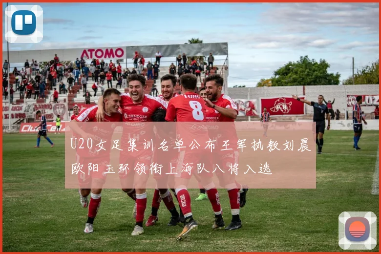 U20女足集训名单公布王军执教刘晨欧阳玉环领衔上海队八将入选