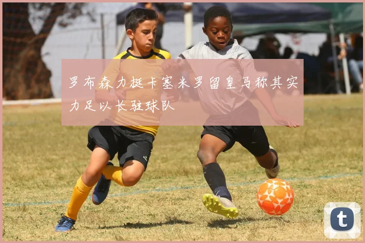 罗布森力挺卡塞米罗留皇马称其实力足以长驻球队