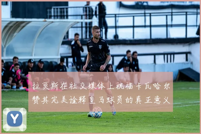 拉莫斯在社交媒体上祝福卡瓦哈尔赞其完美诠释皇马球员的真正意义