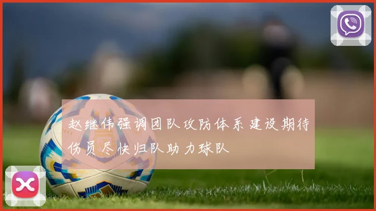 赵继伟强调团队攻防体系建设期待伤员尽快归队助力球队