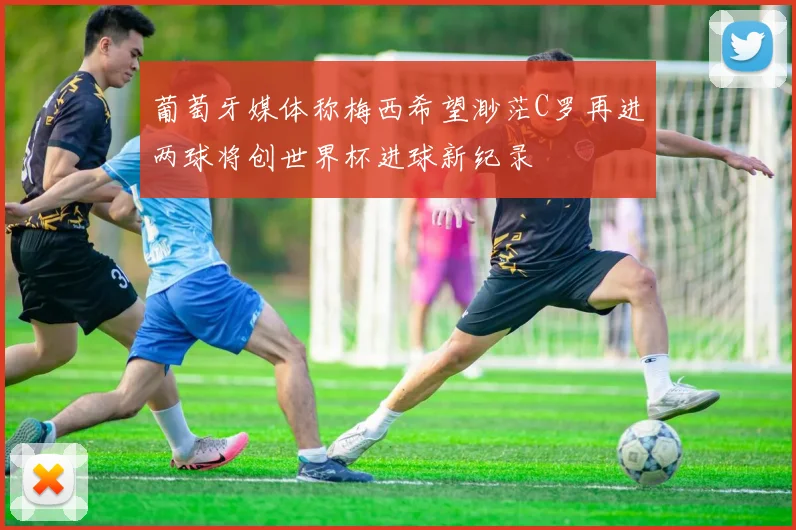 葡萄牙媒体称梅西希望渺茫C罗再进两球将创世界杯进球新纪录