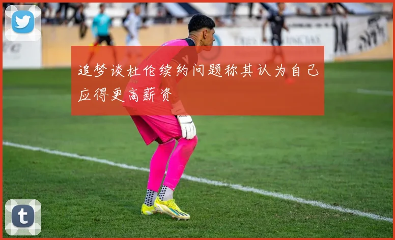 追梦谈杜伦续约问题称其认为自己应得更高薪资