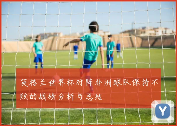 英格兰世界杯对阵非洲球队保持不败的战绩分析与总结