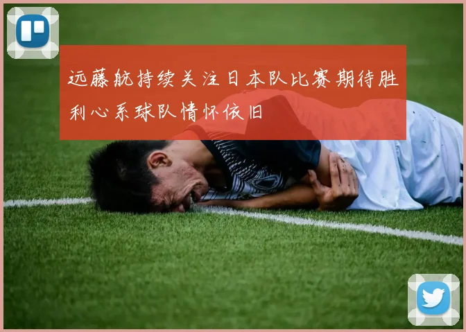 远藤航持续关注日本队比赛期待胜利心系球队情怀依旧