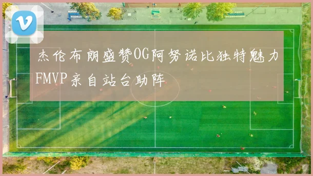 杰伦布朗盛赞OG阿努诺比独特魅力FMVP亲自站台助阵