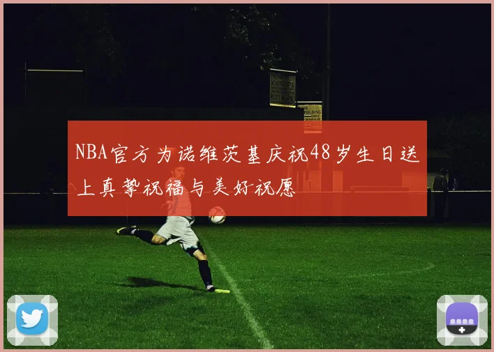 NBA官方为诺维茨基庆祝48岁生日送上真挚祝福与美好祝愿