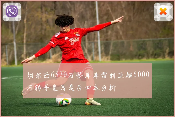 切尔西6530万签库库雷利亚超5000万转手皇马是否回本分析