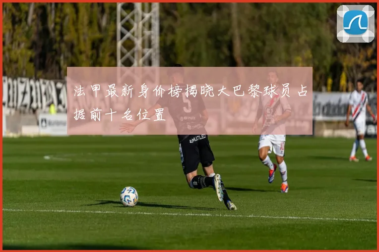 法甲最新身价榜揭晓大巴黎球员占据前十名位置