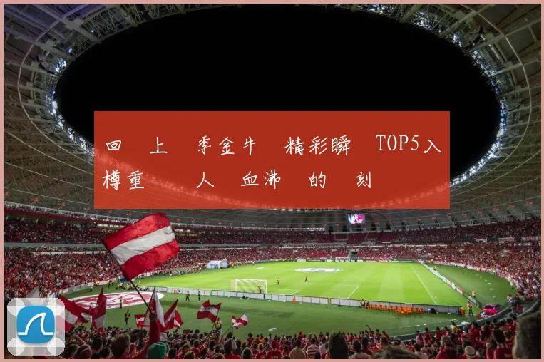 回顧上賽季金牛隊精彩瞬間TOP5入樽重溫讓人熱血沸騰的時刻