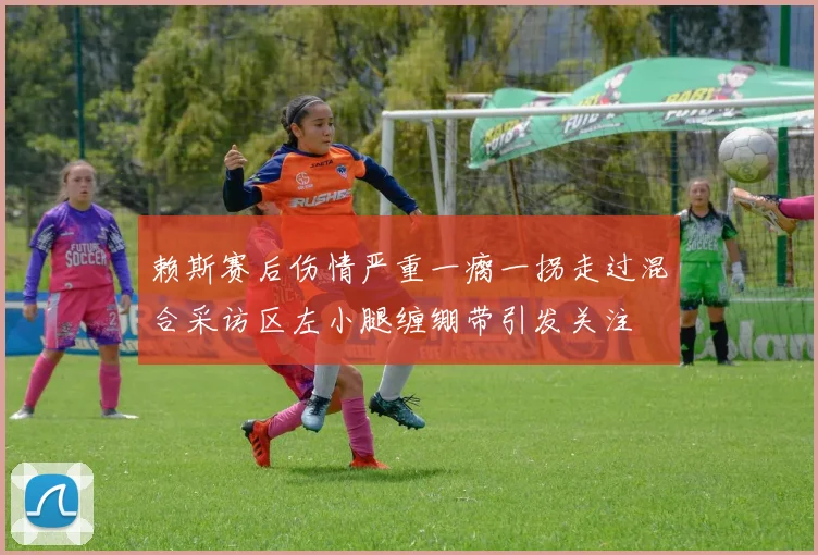 赖斯赛后伤情严重一瘸一拐走过混合采访区左小腿缠绷带引发关注