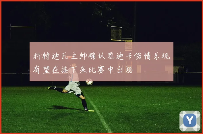 科特迪瓦主帅确认恩迪卡伤情乐观有望在接下来比赛中出场