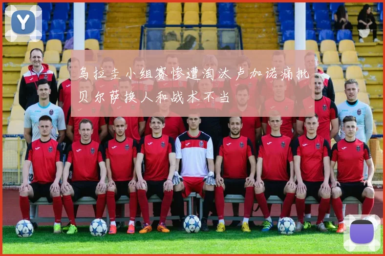 乌拉圭小组赛惨遭淘汰卢加诺痛批贝尔萨换人和战术不当