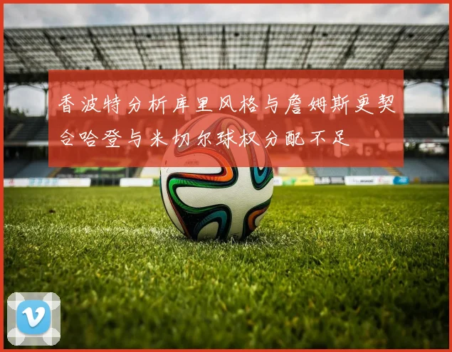 香波特分析库里风格与詹姆斯更契合哈登与米切尔球权分配不足