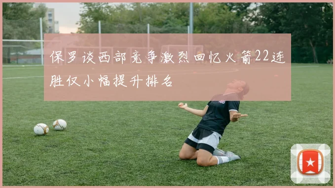 保罗谈西部竞争激烈回忆火箭22连胜仅小幅提升排名