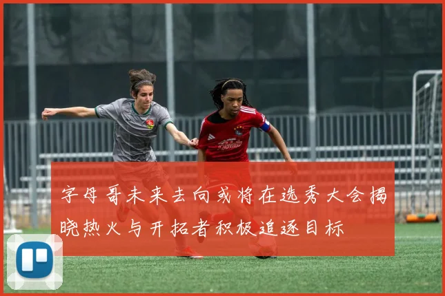 字母哥未来去向或将在选秀大会揭晓热火与开拓者积极追逐目标