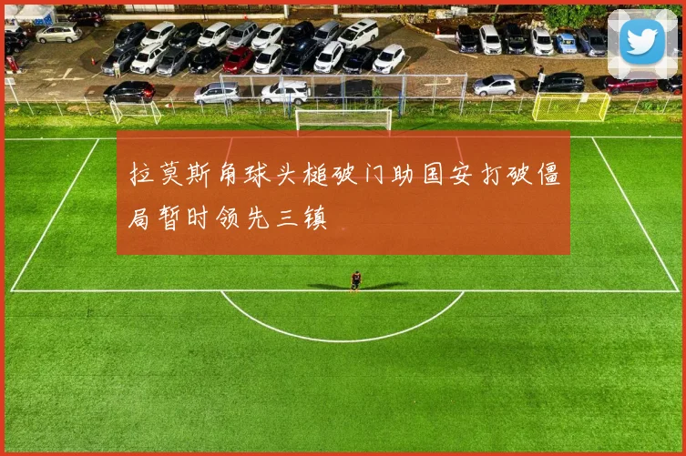 拉莫斯角球头槌破门助国安打破僵局暂时领先三镇