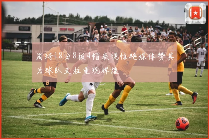 周琦18分8板4帽表现惊艳媒体赞其为球队支柱重现辉煌