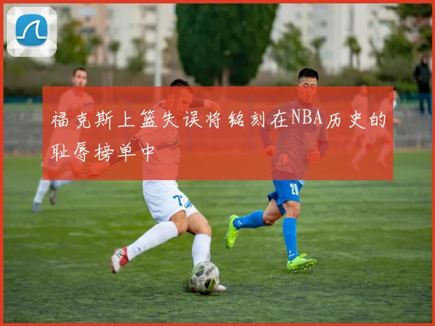 福克斯上篮失误将铭刻在NBA历史的耻辱榜单中