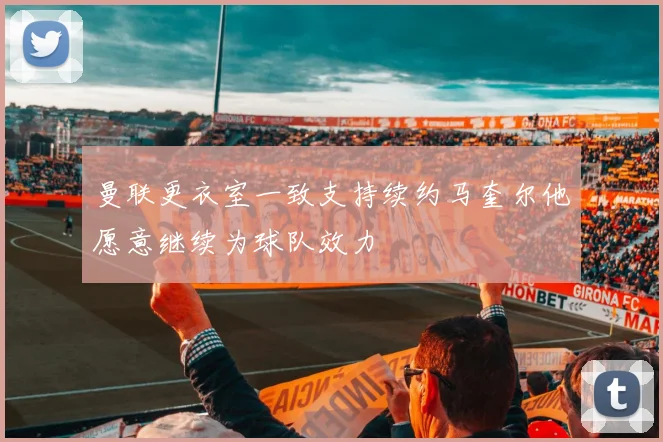 曼联更衣室一致支持续约马奎尔他愿意继续为球队效力