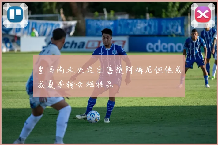 皇马尚未决定出售楚阿梅尼但他或成夏季转会牺牲品