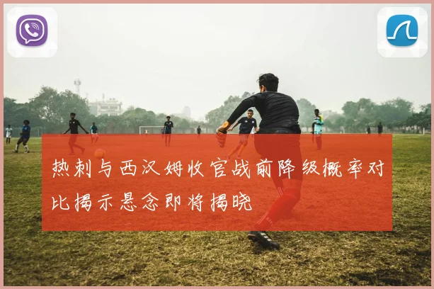 热刺与西汉姆收官战前降级概率对比揭示悬念即将揭晓