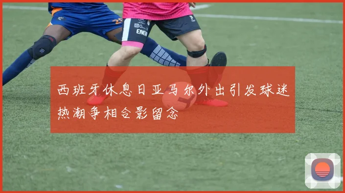 西班牙休息日亚马尔外出引发球迷热潮争相合影留念