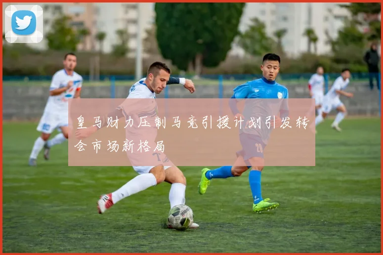 皇马财力压制马竞引援计划引发转会市场新格局