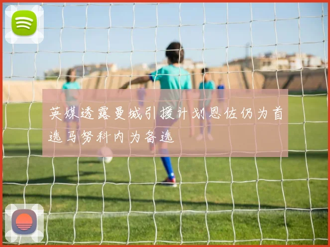 英媒透露曼城引援计划恩佐仍为首选马努科内为备选