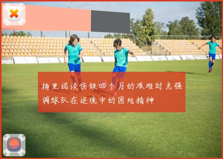 梅里诺谈伤缺四个月的艰难时光强调球队在逆境中的团结精神