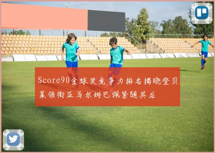 Score90金球奖竞争力排名揭晓登贝莱领衔亚马尔姆巴佩紧随其后